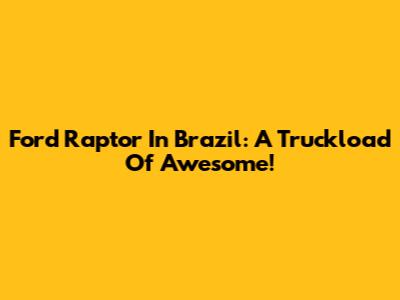 Ford Raptor In Brazil: A Truckload Of Awesome!