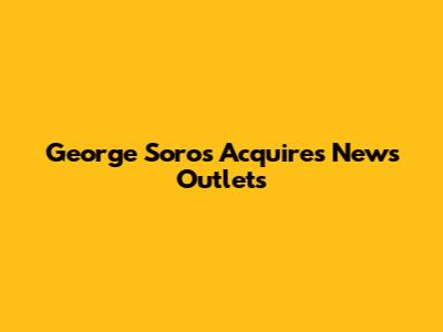 George Soros Acquires News Outlets