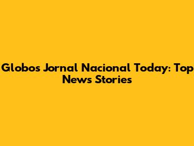 Globo's Jornal Nacional Today: Top News Stories