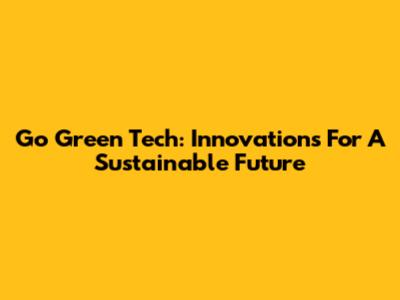 Go Green Tech: Innovations For A Sustainable Future