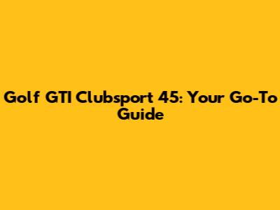 Golf GTI Clubsport 45: Your Go-To Guide