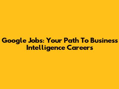 Google Jobs: Your Path To Business Intelligence Careers