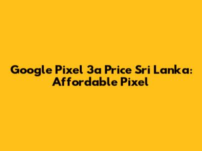 Google Pixel 3a Price Sri Lanka: Affordable Pixel