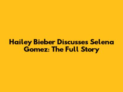 Hailey Bieber Discusses Selena Gomez: The Full Story