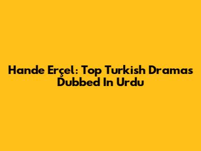 Hande Erçel: Top Turkish Dramas Dubbed In Urdu