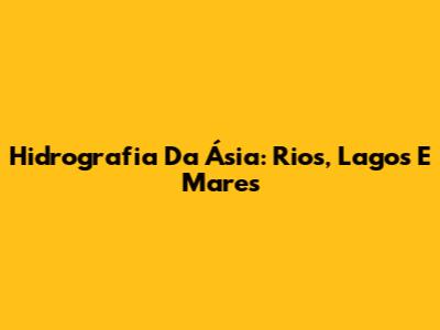 Hidrografia Da Ásia: Rios, Lagos E Mares