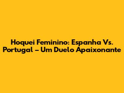 Hoquei Feminino: Espanha Vs. Portugal – Um Duelo Apaixonante