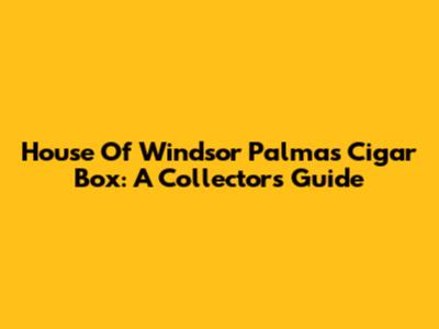 House Of Windsor Palmas Cigar Box: A Collector's Guide