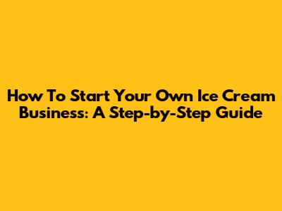 How To Start Your Own Ice Cream Business: A Step-by-Step Guide
