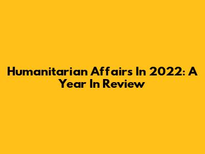 Humanitarian Affairs In 2022: A Year In Review