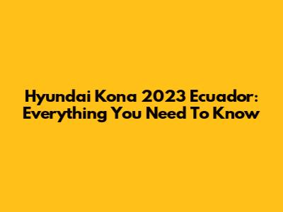 Hyundai Kona 2023 Ecuador: Everything You Need To Know