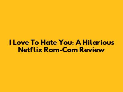 I Love To Hate You: A Hilarious Netflix Rom-Com Review