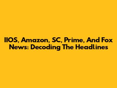 IIOS, Amazon, SC, Prime, And Fox News: Decoding The Headlines