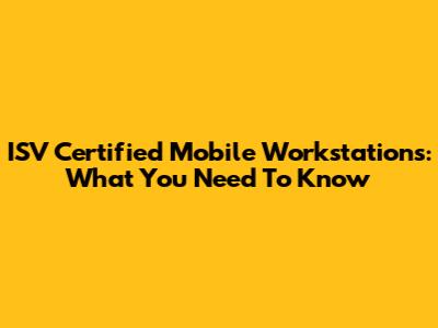 ISV Certified Mobile Workstations: What You Need To Know