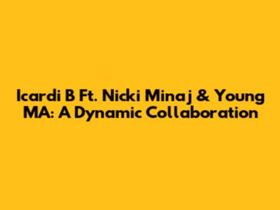 Icardi B Ft. Nicki Minaj & Young MA: A Dynamic Collaboration