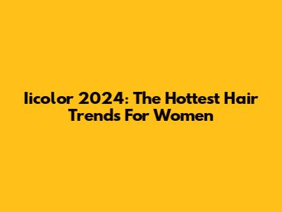 Iicolor 2024: The Hottest Hair Trends For Women