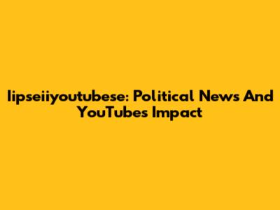 Iipseiiyoutubese: Political News And YouTube's Impact