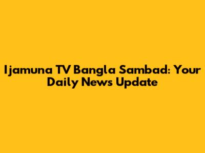Ijamuna TV Bangla Sambad: Your Daily News Update