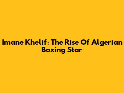 Imane Khelif: The Rise Of Algerian Boxing Star
