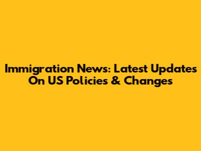 Immigration News: Latest Updates On US Policies & Changes