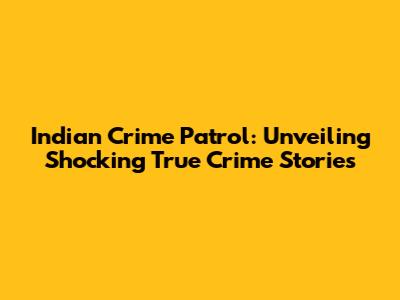 Indian Crime Patrol: Unveiling Shocking True Crime Stories