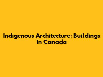 Indigenous Architecture: Buildings In Canada