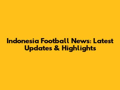 Indonesia Football News: Latest Updates & Highlights