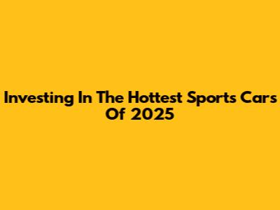 Investing In The Hottest Sports Cars Of 2025