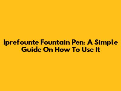 Iprefounte Fountain Pen: A Simple Guide On How To Use It