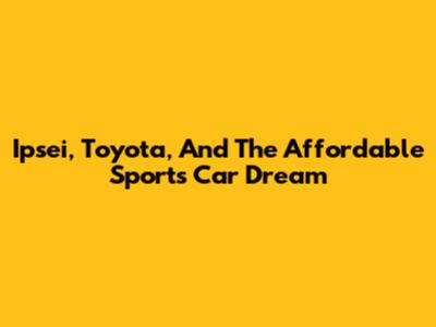 Ipsei, Toyota, And The Affordable Sports Car Dream