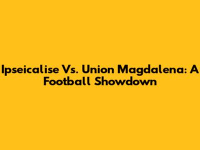 Ipseicalise Vs. Union Magdalena: A Football Showdown