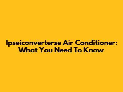 Ipseiconverterse Air Conditioner: What You Need To Know