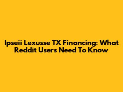 Ipseii Lexusse TX Financing: What Reddit Users Need To Know