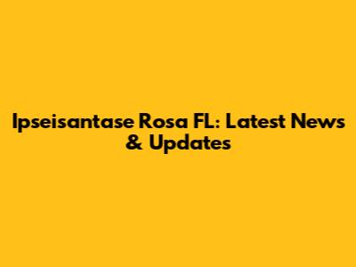 Ipseisantase Rosa FL: Latest News & Updates