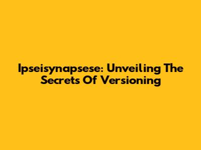 Ipseisynapsese: Unveiling The Secrets Of Versioning