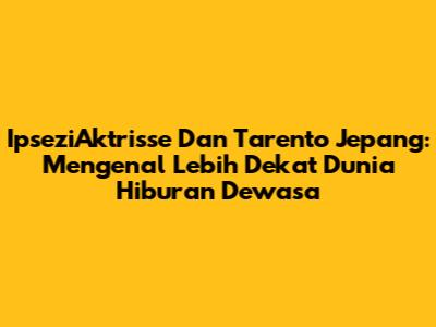 IpseziAktrisse Dan Tarento Jepang: Mengenal Lebih Dekat Dunia Hiburan Dewasa