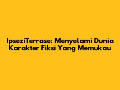 IpseziTerrase: Menyelami Dunia Karakter Fiksi Yang Memukau