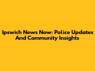 Ipswich News Now: Police Updates And Community Insights