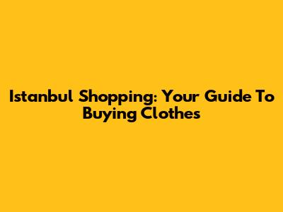 Istanbul Shopping: Your Guide To Buying Clothes