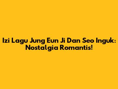 Izi Lagu Jung Eun Ji Dan Seo Inguk: Nostalgia Romantis!