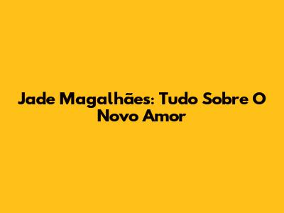 Jade Magalhães: Tudo Sobre O Novo Amor