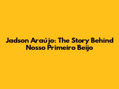 Jadson Araújo: The Story Behind 'Nosso Primeiro Beijo'