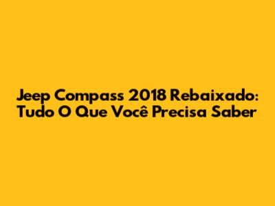 Jeep Compass 2018 Rebaixado: Tudo O Que Você Precisa Saber