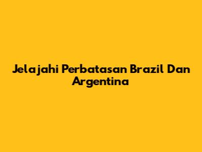 Jelajahi Perbatasan Brazil Dan Argentina
