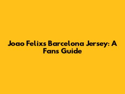 Joao Felix's Barcelona Jersey: A Fan's Guide