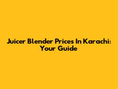 Juicer Blender Prices In Karachi: Your Guide