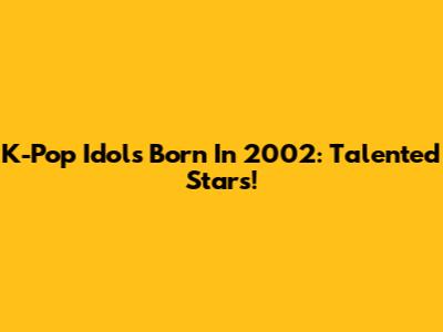 K-Pop Idols Born In 2002: Talented Stars!