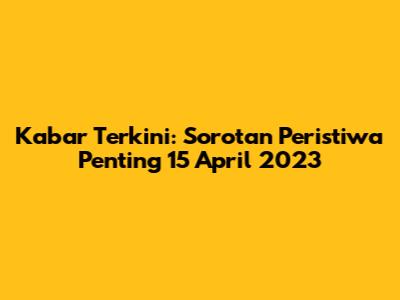 Kabar Terkini: Sorotan Peristiwa Penting 15 April 2023