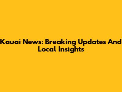 Kauai News: Breaking Updates And Local Insights