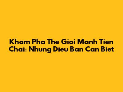Kham Pha The Gioi Manh Tien Chai: Nhung Dieu Ban Can Biet